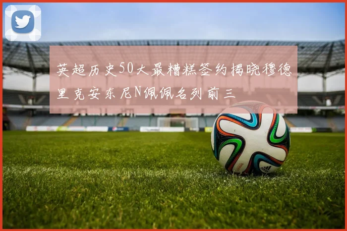 英超历史50大最糟糕签约揭晓穆德里克安东尼N佩佩名列前三