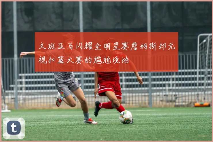 文班亚马闪耀全明星赛詹姆斯却无视扣篮大赛的尴尬境地