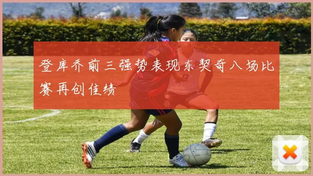 登库乔前三强势表现东契奇八场比赛再创佳绩