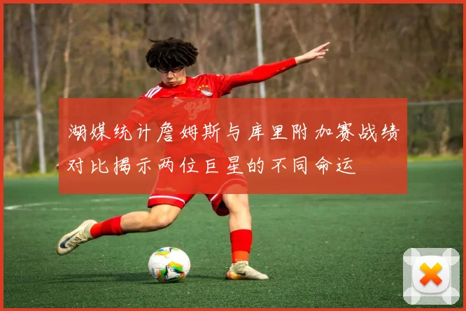 湖媒统计詹姆斯与库里附加赛战绩对比揭示两位巨星的不同命运