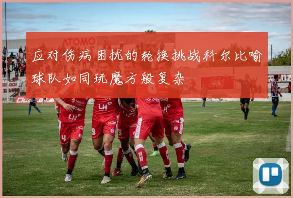 应对伤病困扰的轮换挑战科尔比喻球队如同玩魔方般复杂