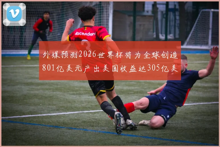 外媒预测2026世界杯将为全球创造801亿美元产出美国收益达305亿美元