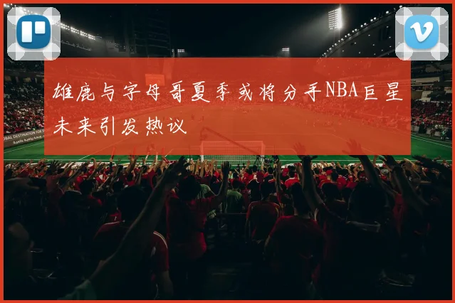雄鹿与字母哥夏季或将分手NBA巨星未来引发热议