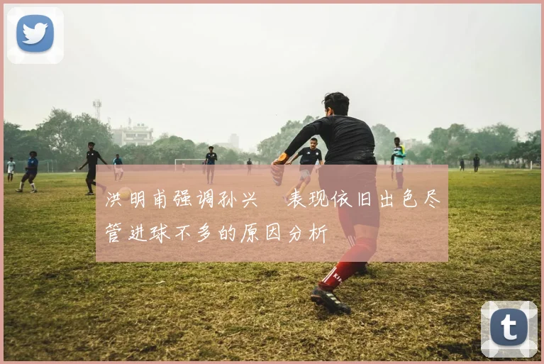 洪明甫强调孙兴慜表现依旧出色尽管进球不多的原因分析