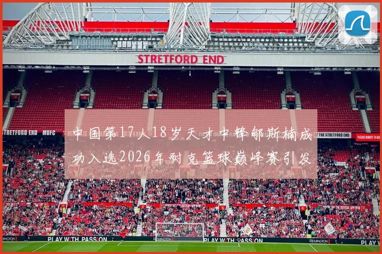中国第17人18岁天才中锋郇斯楠成功入选2026年耐克篮球巅峰赛引发热议