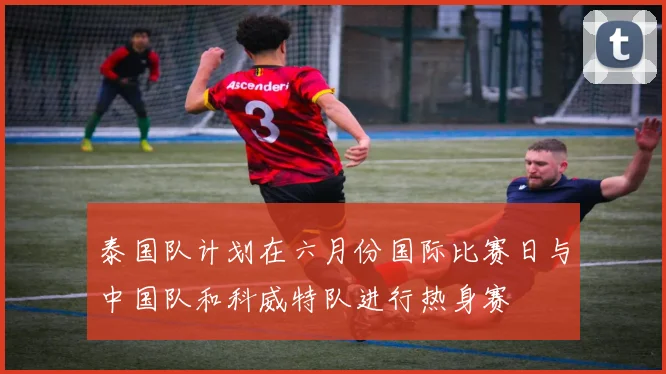 泰国队计划在六月份国际比赛日与中国队和科威特队进行热身赛