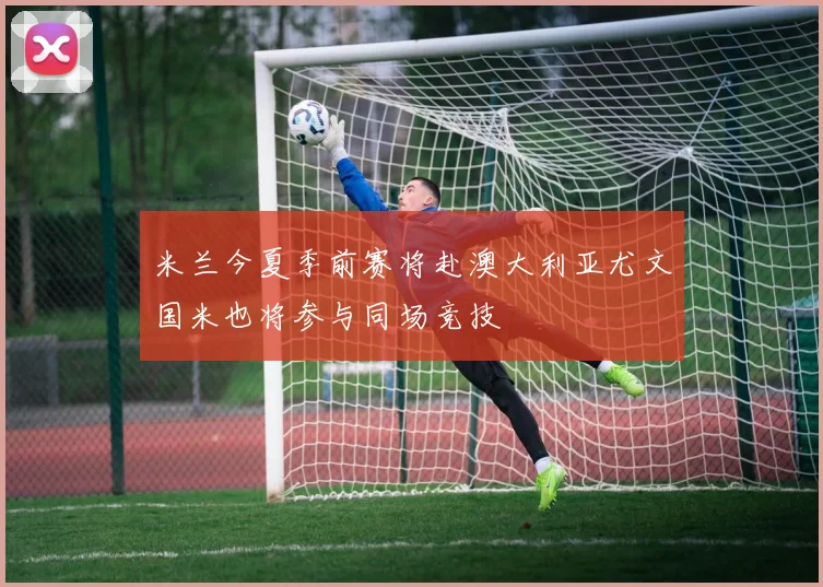 米兰今夏季前赛将赴澳大利亚尤文国米也将参与同场竞技
