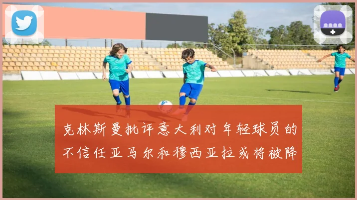 克林斯曼批评意大利对年轻球员的不信任亚马尔和穆西亚拉或将被降级至意乙